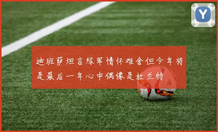 迪班萨坦言绿军情怀难舍但今年将是最后一年心中偶像是杜兰特