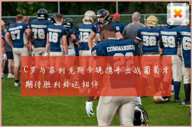 C罗与菲利克斯今晚携手出战葡萄牙期待胜利好运相伴
