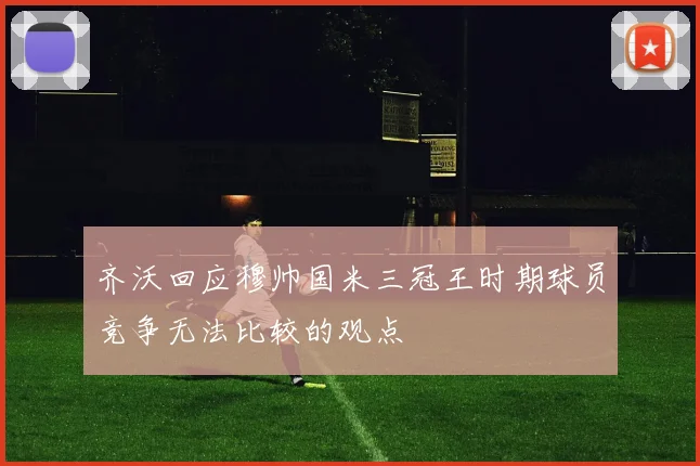 齐沃回应穆帅国米三冠王时期球员竞争无法比较的观点