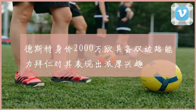 德斯特身价2000万欧具备双边路能力拜仁对其表现出浓厚兴趣