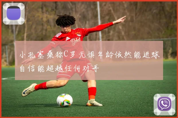 小孔塞桑称C罗无惧年龄依然能进球自信能超越任何对手