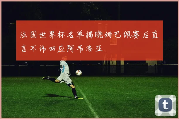 法国世界杯名单揭晓姆巴佩赛后直言不讳回应阿韦洛亚