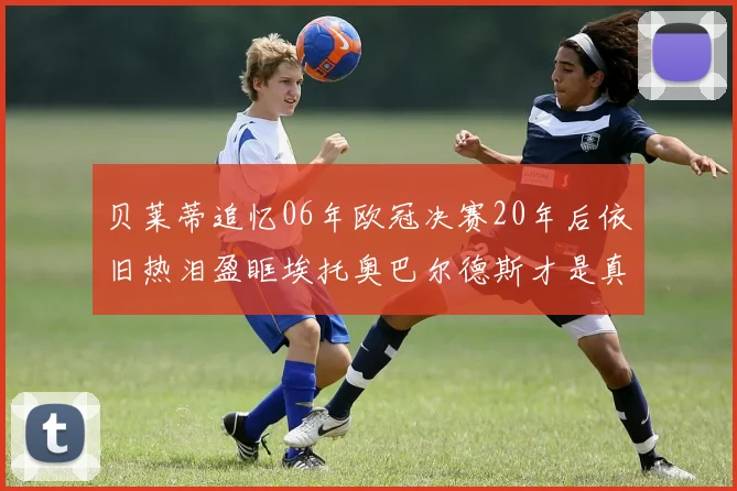 贝莱蒂追忆06年欧冠决赛20年后依旧热泪盈眶埃托奥巴尔德斯才是真正的英雄