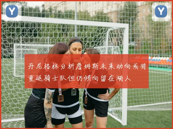 丹尼格林分析詹姆斯未来动向或将重返骑士队但仍倾向留在湖人