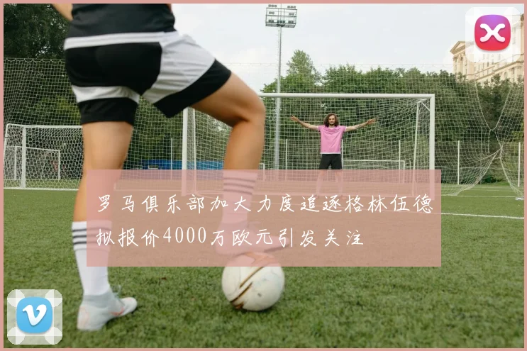 罗马俱乐部加大力度追逐格林伍德拟报价4000万欧元引发关注