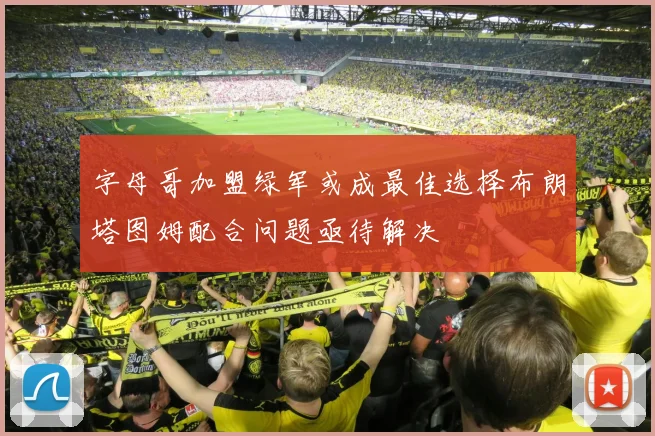 字母哥加盟绿军或成最佳选择布朗塔图姆配合问题亟待解决
