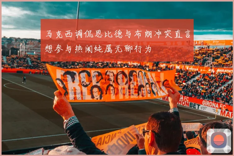 马克西调侃恩比德与布朗冲突直言想参与热闹纯属无聊行为