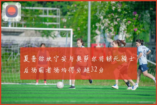 夏普称坎宁安与奥萨尔将锁死骑士后场前者场均得分超32分