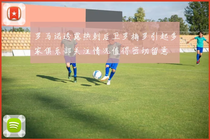 罗马诺透露热刺后卫罗梅罗引起多家俱乐部关注情况值得密切留意